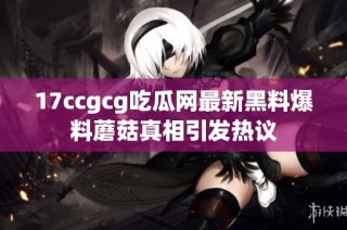 17ccgcg吃瓜网最新黑料爆料蘑菇真相引发热议