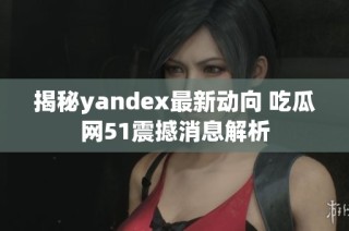 揭秘yandex最新动向 吃瓜网51震撼消息解析