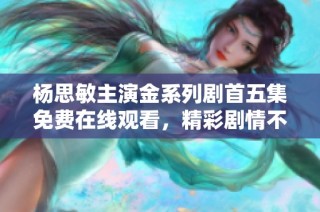 杨思敏主演金系列剧首五集免费在线观看，精彩剧情不容错过