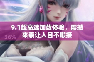 9.1超高速加载体验，震撼来袭让人目不暇接