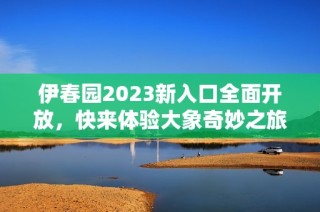 伊春园2023新入口全面开放，快来体验大象奇妙之旅！