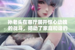 孙老头在客厅展开惊心动魄的战斗，撼动了家庭和谐的局面