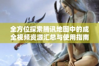 全方位探索腾讯地图中的成全视频资源汇总与使用指南