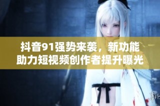 抖音91强势来袭，新功能助力短视频创作者提升曝光率