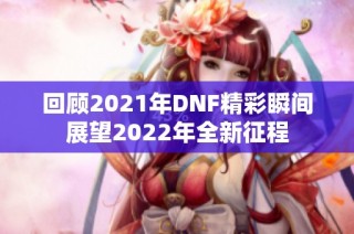 回顾2021年DNF精彩瞬间展望2022年全新征程