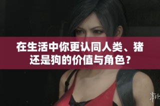 在生活中你更认同人类、猪还是狗的价值与角色？