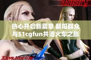 热心开启新篇章 朝阳群众与51cgfun共谱火车之旅