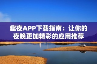 趣夜APP下载指南：让你的夜晚更加精彩的应用推荐