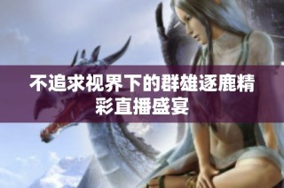 不追求视界下的群雄逐鹿精彩直播盛宴