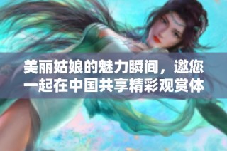 美丽姑娘的魅力瞬间，邀您一起在中国共享精彩观赏体验