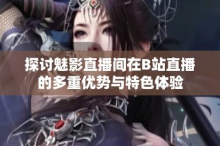 探讨魅影直播间在B站直播的多重优势与特色体验