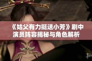 《姑父有力挺送小芳》剧中演员阵容揭秘与角色解析