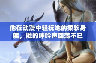 他在动漫中轻抚她的柔软身躯，她的呻吟声回荡不已