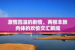 激情四溢的剧情，两根丰腴肉体的欢愉交汇瞬间