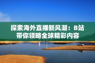 探索海外直播新风潮：B站带你领略全球精彩内容