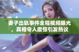 妻子出轨事件全程视频曝光，真相令人震惊引发热议