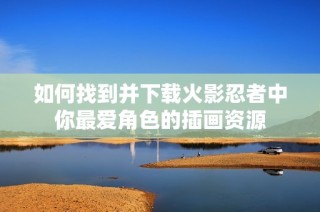 如何找到并下载火影忍者中你最爱角色的插画资源