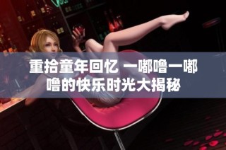重拾童年回忆 一嘟噜一嘟噜的快乐时光大揭秘