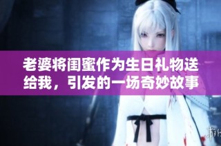 老婆将闺蜜作为生日礼物送给我，引发的一场奇妙故事