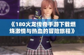 《180火龙传奇手游下载燃烧激情与热血的冒险旅程》