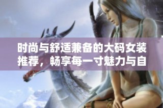 时尚与舒适兼备的大码女装推荐，畅享每一寸魅力与自信