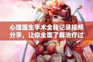 心理医生手术全程记录视频分享，让你全面了解治疗过程