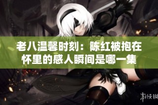 老八温馨时刻：陈红被抱在怀里的感人瞬间是哪一集