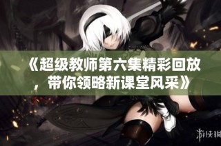 《超级教师第六集精彩回放，带你领略新课堂风采》