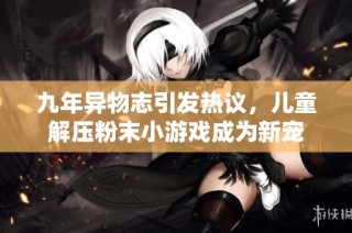 九年异物志引发热议，儿童解压粉末小游戏成为新宠