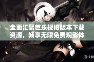 全面汇聚芭乐视旧版本下载资源，畅享无限免费观影体验