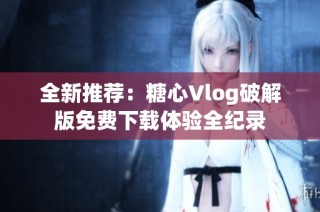 全新推荐：糖心Vlog破解版免费下载体验全纪录