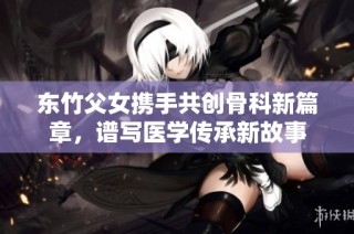 东竹父女携手共创骨科新篇章，谱写医学传承新故事