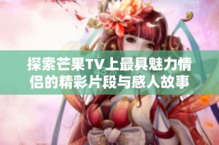 探索芒果TV上最具魅力情侣的精彩片段与感人故事