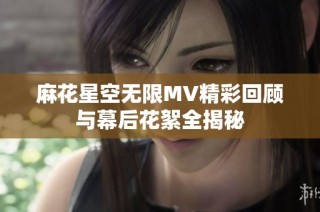 麻花星空无限MV精彩回顾与幕后花絮全揭秘