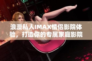 浪漫私人IMAX情侣影院体验，打造你的专属家庭影院乐趣