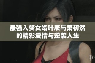 最强入赘女婿叶辰与萧初然的精彩爱情与逆袭人生