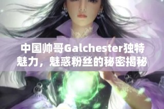 中国帅哥Galchester独特魅力，魅惑粉丝的秘密揭秘