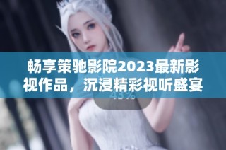 畅享策驰影院2023最新影视作品，沉浸精彩视听盛宴
