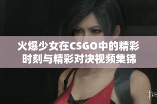 火爆少女在CSGO中的精彩时刻与精彩对决视频集锦