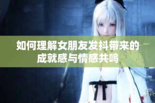 如何理解女朋友发抖带来的成就感与情感共鸣
