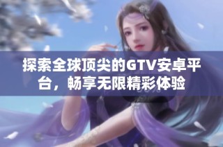 探索全球顶尖的GTV安卓平台，畅享无限精彩体验