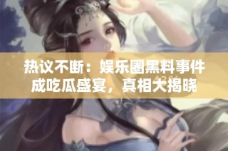 热议不断：娱乐圈黑料事件成吃瓜盛宴，真相大揭晓