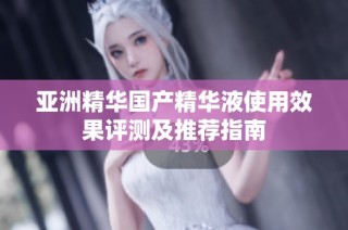 亚洲精华国产精华液使用效果评测及推荐指南
