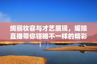 绚丽妆容与才艺展现，媚娘直播带你领略不一样的精彩
