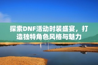 探索DNF活动时装盛宴，打造独特角色风格与魅力