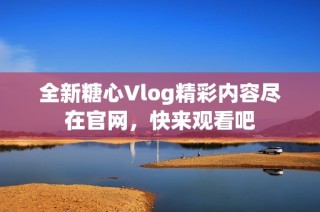 全新糖心Vlog精彩内容尽在官网，快来观看吧