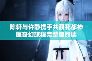 陈轩与许静携手共渡花都神医奇幻旅程完整版阅读