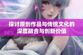 探讨原创作品与传统文化的深度融合与创新价值