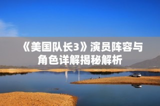 《美国队长3》演员阵容与角色详解揭秘解析