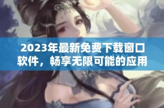 2023年最新免费下载窗口软件，畅享无限可能的应用体验